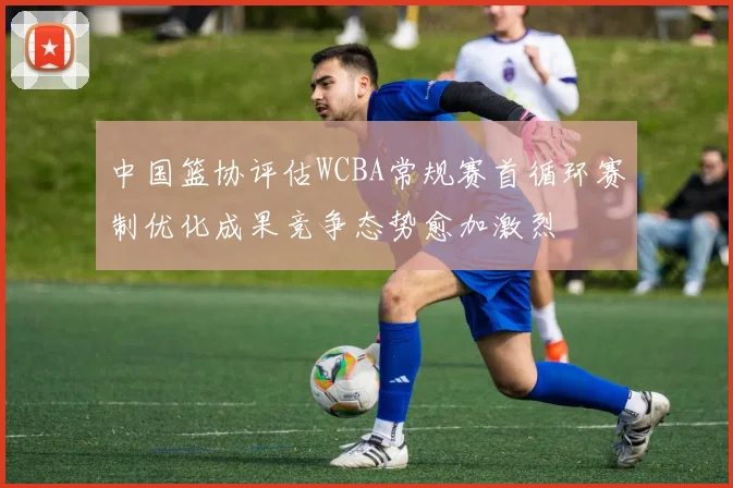 中国篮协评估WCBA常规赛首循环赛制优化成果竞争态势愈加激烈