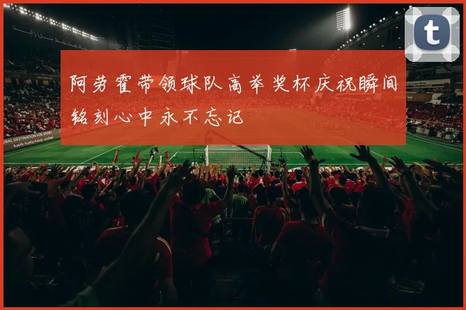 阿劳霍带领球队高举奖杯庆祝瞬间铭刻心中永不忘记