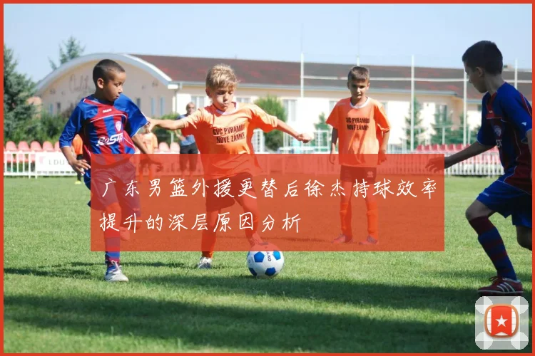 广东男篮外援更替后徐杰持球效率提升的深层原因分析
