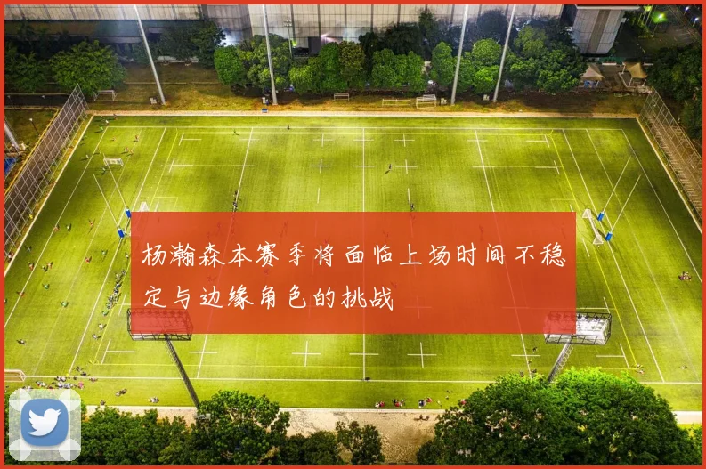 杨瀚森本赛季将面临上场时间不稳定与边缘角色的挑战