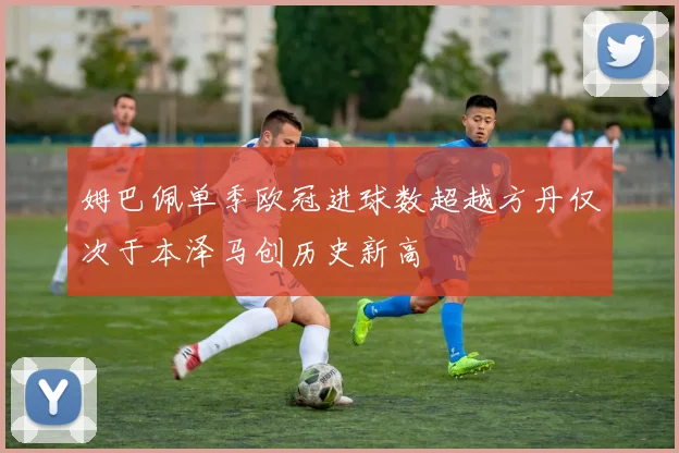 姆巴佩单季欧冠进球数超越方丹仅次于本泽马创历史新高