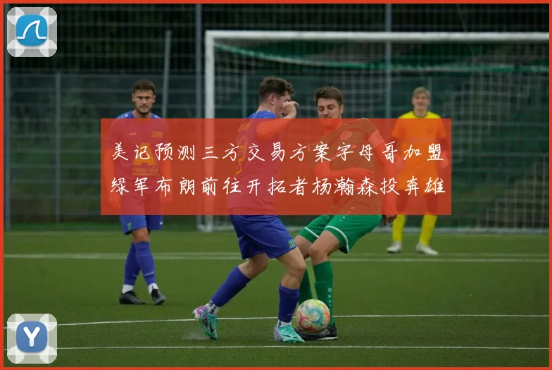 美记预测三方交易方案字母哥加盟绿军布朗前往开拓者杨瀚森投奔雄鹿
