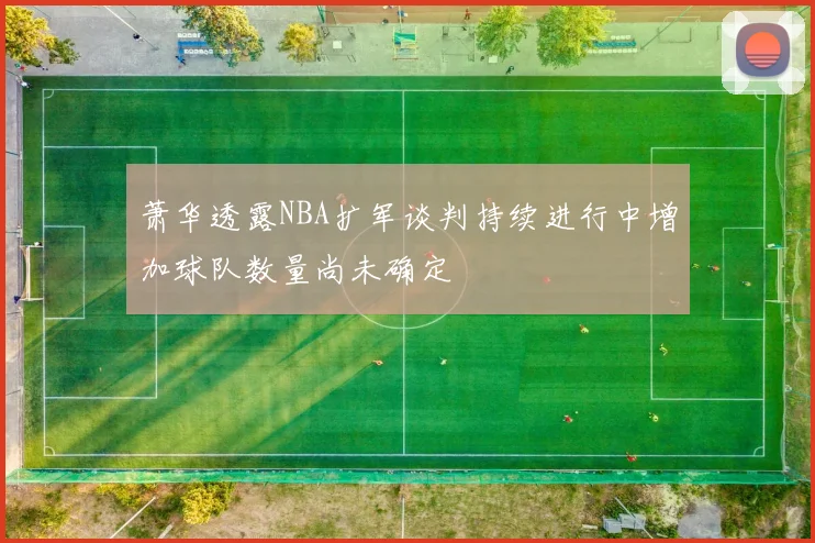 萧华透露NBA扩军谈判持续进行中增加球队数量尚未确定