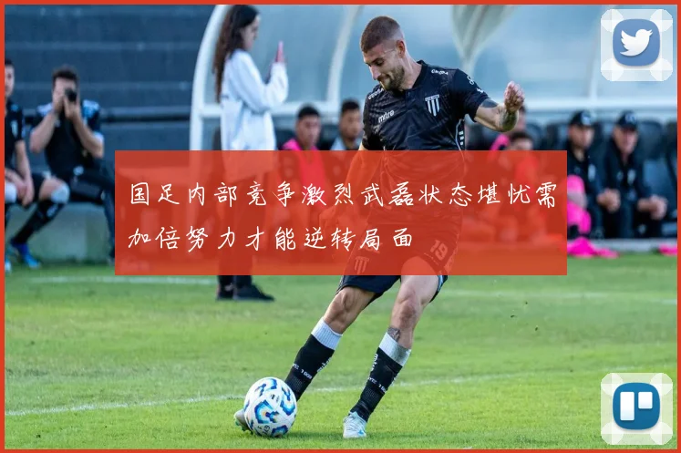 国足内部竞争激烈武磊状态堪忧需加倍努力才能逆转局面
