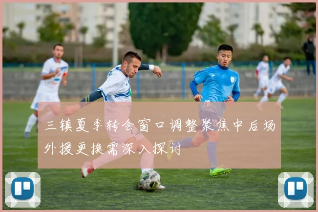 三镇夏季转会窗口调整聚焦中后场外援更换需深入探讨