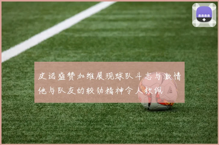 皮诺盛赞加维展现球队斗志与激情他与队友的较劲精神令人钦佩
