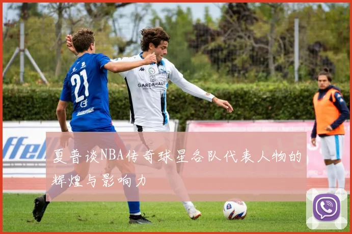 夏普谈NBA传奇球星各队代表人物的辉煌与影响力