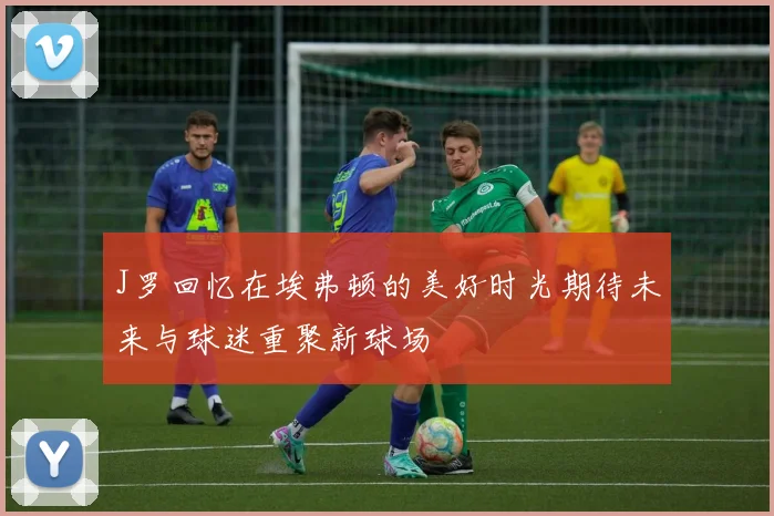 J罗回忆在埃弗顿的美好时光期待未来与球迷重聚新球场