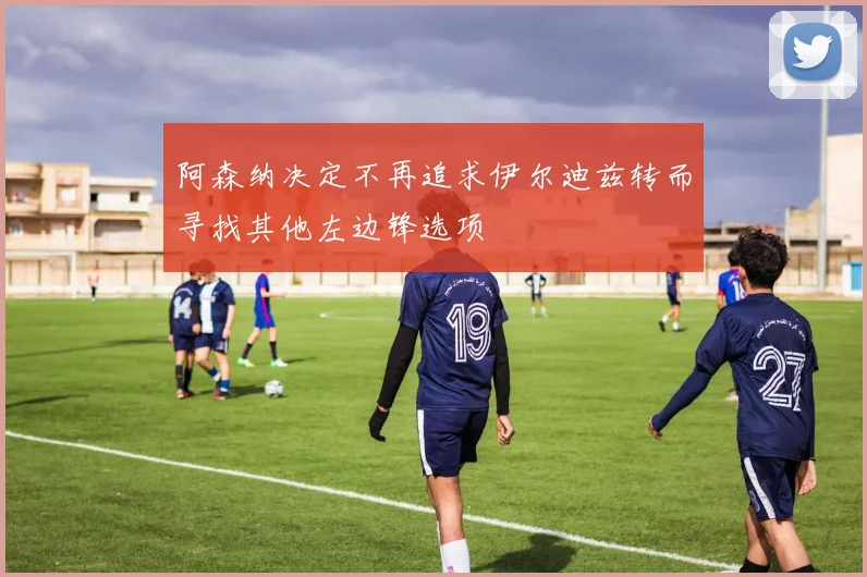 阿森纳决定不再追求伊尔迪兹转而寻找其他左边锋选项