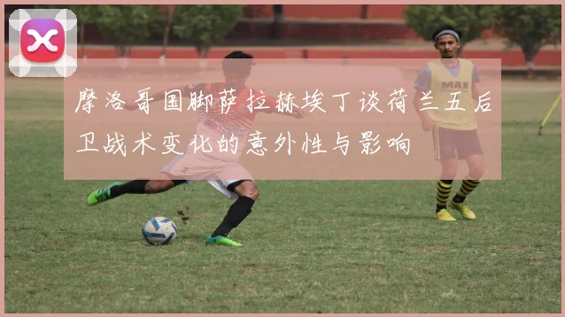 摩洛哥国脚萨拉赫埃丁谈荷兰五后卫战术变化的意外性与影响