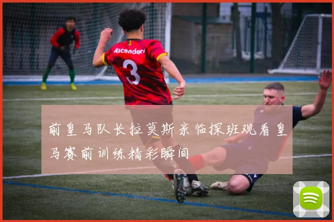 前皇马队长拉莫斯亲临探班观看皇马赛前训练精彩瞬间