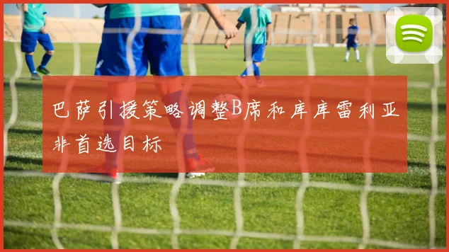 巴萨引援策略调整B席和库库雷利亚非首选目标