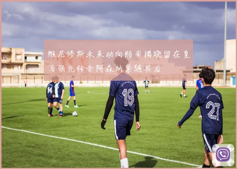 维尼修斯未来动向赔率揭晓留在皇马领先转会阿森纳紧随其后