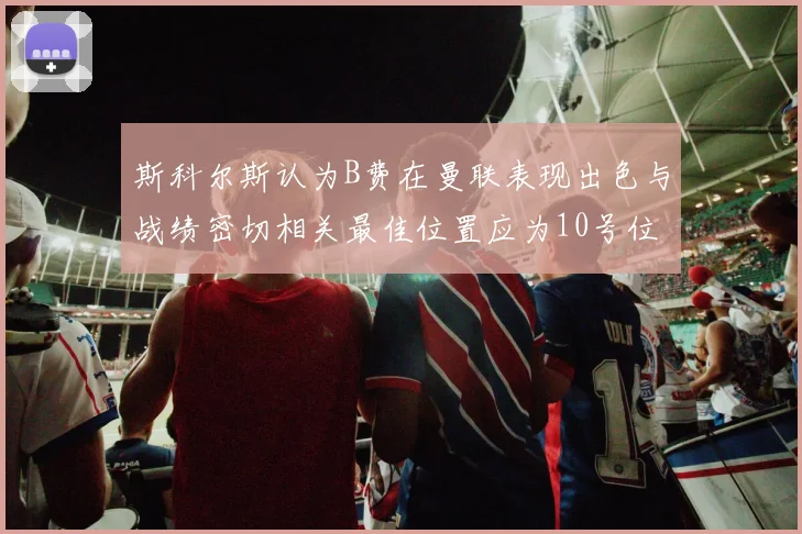 斯科尔斯认为B费在曼联表现出色与战绩密切相关最佳位置应为10号位