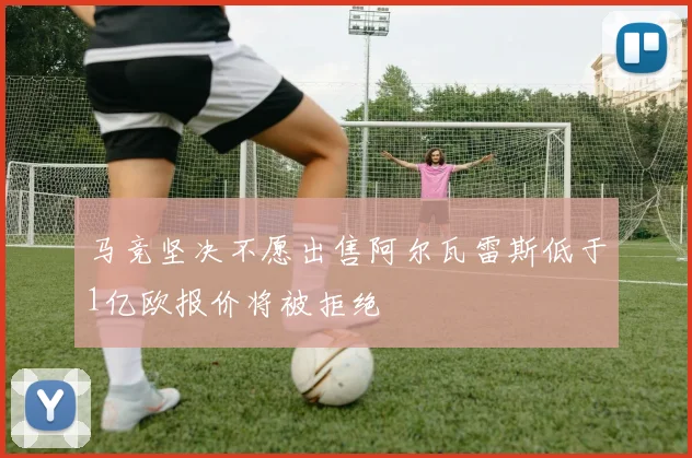 马竞坚决不愿出售阿尔瓦雷斯低于1亿欧报价将被拒绝