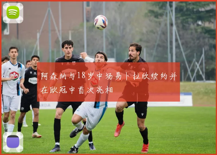 阿森纳与18岁中场易卜拉欣续约并在欧冠中首次亮相
