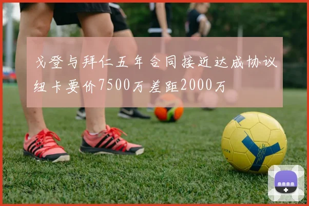戈登与拜仁五年合同接近达成协议纽卡要价7500万差距2000万