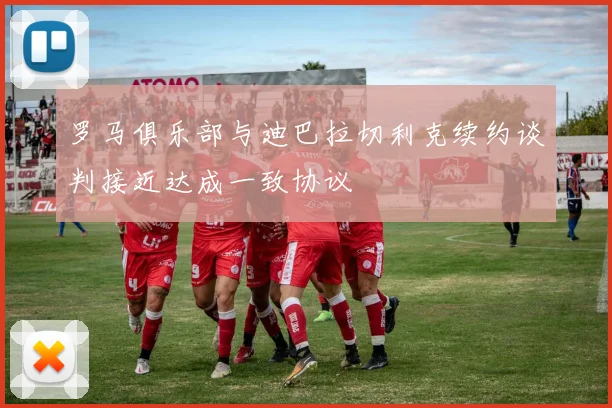 罗马俱乐部与迪巴拉切利克续约谈判接近达成一致协议