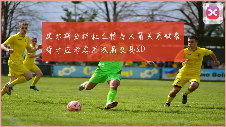 皮尔斯分析杜兰特与火箭关系破裂奇才应考虑用浓眉交易KD