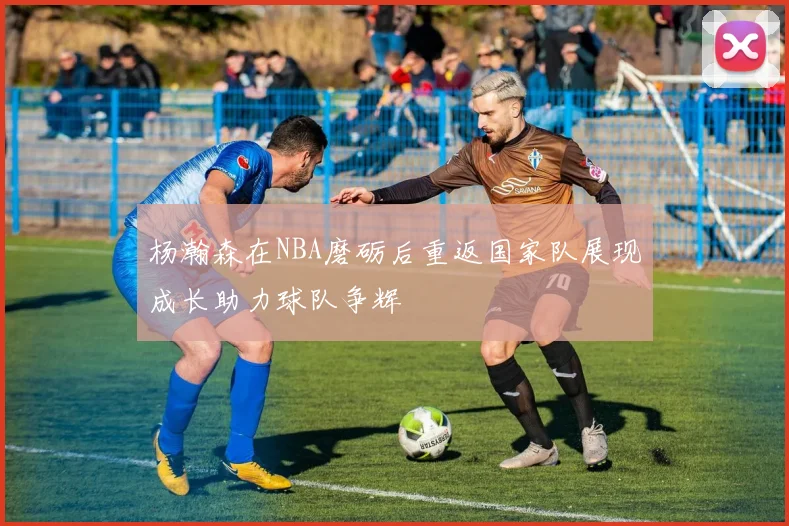 杨瀚森在NBA磨砺后重返国家队展现成长助力球队争辉
