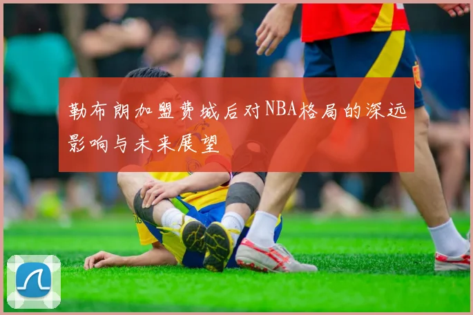 勒布朗加盟费城后对NBA格局的深远影响与未来展望