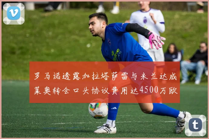 罗马诺透露加拉塔萨雷与米兰达成莱奥转会口头协议费用达4500万欧元