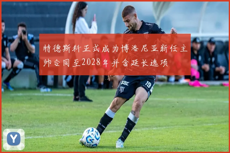 特德斯科正式成为博洛尼亚新任主帅合同至2028年并含延长选项