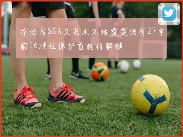 乔治与SGA交易未完结雷霆仍有27年前16顺位保护首轮待解锁