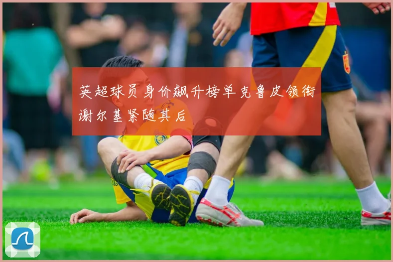 英超球员身价飙升榜单克鲁皮领衔谢尔基紧随其后