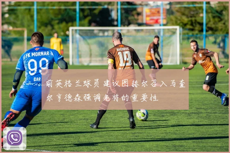 前英格兰球员建议图赫尔召入马奎尔亨德森强调老将的重要性